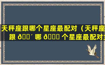 天秤座跟哪个星座最配对（天秤座跟 🐴 哪 💐 个星座最配对女生）